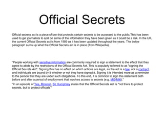 Official Secrets 
Official secrets act is a piece of law that protects certain secrets to be accessed to the public.This has been 
used to get journalists to spill on some of the information they have been given as it could be a risk. In the UK, 
the current Official Secrets act is from 1989 as it has been updated throughout the years. The below 
paragraph sums up what the Official Secrets act is in place (from Wikipedia). 
“People working with sensitive information are commonly required to sign a statement to the effect that they 
agree to abide by the restrictions of the Official Secrets Act. This is popularly referred to as "signing the 
Official Secrets Act". Signing this has no effect on which actions are legal, as the act is a law, not a contract, 
and individuals are bound by it whether or not they have signed it. Signing it is intended more as a reminder 
to the person that they are under such obligations. To this end, it is common to sign this statement both 
before and after a period of employment that involves access to secrets (e.g. MI5/MI6).” 
“In an episode of Yes, Minister, Sir Humphrey states that the Official Secrets Act is "not there to protect 
secrets, but to protect officials”" 
 