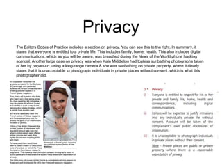 Privacy 
The Editors Codes of Practice includes a section on privacy. You can see this to the right. In summary, it 
states that everyone is entitled to a private life. This includes family, home, health. This also includes digital 
communications, which as you will be aware, was breached during the News of the World phone hacking 
scandal. Another large case on privacy was when Kate Middleton had topless sunbathing photographs taken 
of her by paparazzi, using a long-range camera & she was sunbathing on private property, where it clearly 
states that it is unacceptable to photograph individuals in private places without consent: which is what this 
photographer did. 
 