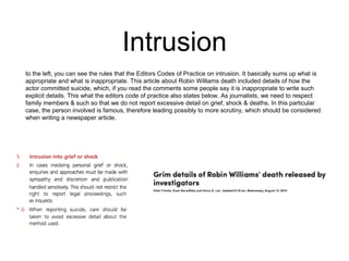 Intrusion 
to the left, you can see the rules that the Editors Codes of Practice on intrusion. It basically sums up what is 
appropriate and what is inappropriate. This article about Robin Williams death included details of how the 
actor committed suicide, which, if you read the comments some people say it is inappropriate to write such 
explicit details. This what the editors code of practice also states below. As journalists, we need to respect 
family members & such so that we do not report excessive detail on grief, shock & deaths. In this particular 
case, the person involved is famous, therefore leading possibly to more scrutiny, which should be considered 
when writing a newspaper article. 
 