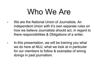 Who We Are 
• We are the National Union of Journalists. An 
independent Union with it’s own separate rules on 
how we believe Journalists should act, in regard to 
there responsibilities & Obligations of a writer. 
• In this presentation, we will be training you what 
we do here at NUJ, what we look at in particular 
for our members to follow & examples of wrong 
doings in past journalism. 
 