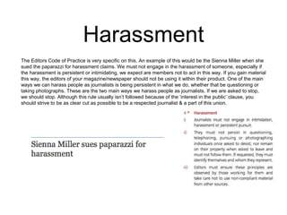 Harassment 
The Editors Code of Practice is very specific on this. An example of this would be the Sienna Miller when she 
sued the paparazzi for harassment claims. We must not engage in the harassment of someone, especially if 
the harassment is persistent or intimidating, we expect are members not to act in this way. If you gain material 
this way, the editors of your magazine/newspaper should not be using it within their product. One of the main 
ways we can harass people as journalists is being persistent in what we do, whether that be questioning or 
taking photographs. These are the two main ways we harass people as journalists. If we are asked to stop, 
we should stop. Although this rule usually isn’t followed because of the ‘interest in the public’ clause, you 
should strive to be as clear cut as possible to be a respected journalist & a part of this union. 
