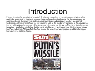 Introduction 
It is very important for journalists to be socially & culturally aware. One of the main reasons why journalists 
need to be responsible in the area is because they are often writing about people that there readers do not 
experience them in there own lives, so there opinions will be purely based upon how they are reported. 
For this reason, the journalist should not use bias in his work as this can be very damaging to the group/person 
they are talking about. An example of bias being used in the news was this cover. There is no factual evidence 
to say that it was Putin’s missile that shot the plane out of the sky. If a consumer read this, they would believe 
that Putin had done it. Although Putin has/had been in the news, there was no reason to add another reason 
that wasn’t even fact onto the pile. 
 