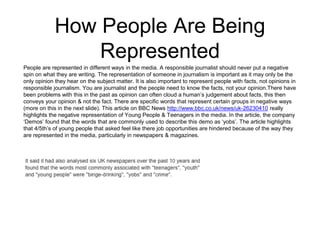 How People Are Being 
Represented 
People are represented in different ways in the media. A responsible journalist should never put a negative 
spin on what they are writing. The representation of someone in journalism is important as it may only be the 
only opinion they hear on the subject matter. It is also important to represent people with facts, not opinions in 
responsible journalism. You are journalist and the people need to know the facts, not your opinion.There have 
been problems with this in the past as opinion can often cloud a human’s judgement about facts, this then 
conveys your opinion & not the fact. There are specific words that represent certain groups in negative ways 
(more on this in the next slide). This article on BBC News http://www.bbc.co.uk/news/uk-26230410 really 
highlights the negative representation of Young People & Teenagers in the media. In the article, the company 
‘Demos’ found that the words that are commonly used to describe this demo as ‘yobs’. The article highlights 
that 4/5th’s of young people that asked feel like there job opportunities are hindered because of the way they 
are represented in the media, particularly in newspapers & magazines. 
 