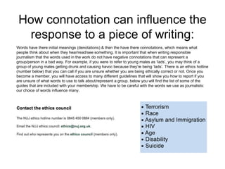How connotation can influence the 
response to a piece of writing: 
Words have there initial meanings (denotations) & then the have there connotations, which means what 
people think about when they hear/read/see something. It is important that when writing responsible 
journalism that the words used in the work do not have negative connotations that can represent a 
group/person in a bad way. For example, if you were to refer to young males as ‘lads’, you may think of a 
group of young males getting drunk and causing havoc because they're being ‘lads’. There is an ethics hotline 
(number below) that you can call if you are unsure whether you are being ethically correct or not. Once you 
become a member, you will have access to many different guidelines that will show you how to report if you 
are unsure of what words to use to talk about/represent a group. below you will find the list of some of the 
guides that are included with your membership. We have to be careful with the words we use as journalists: 
our choice of words influence many. 
 
