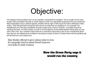 Objective: 
The objective that journalism has is to be impartial, unprejudiced & unbiased. This is usually not the case 
though. Many journalists will write an article based on their own agenda/the publication they are working for. 
Most newspapers have a political agenda, whether that be right or left wing & this will be reflected in there 
writing. They will gain facts and figures that only link to what they are reporting on. For example The 
Independent are a left wing newspaper & would usually write in favour of labour. Journalists should be 
reporting the facts, not there opinion, as that is not the objective of journalistic/factual writing when you are 
part of this union. As a member of NUJ there lis a conscience claus that is part of your membership which 
says that you are allowed & are entitled to not produce a piece of work if it doesn't work with the guideline a& 
we will back you up & support you. 
 