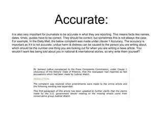 Accurate: 
It is also very important for journalists to be accurate in what they are reporting. This means facts like names, 
dates, times, quotes have to be correct. They should be correct, but sometimes this is not always the case. 
For example, In the Daily Mail, the below complaint was made under clause 1 Accuracy. The accuracy is 
important as if it is not accurate, undue harm & distress can be caused to the person you are writing about, 
which should be the number one thing you are looking out for when you are writing a news article. You 
wouldn't want lies being told about you in national & international stories, so why write them yourself? 
 