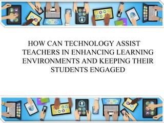 HOW CAN TECHNOLOGY ASSIST
TEACHERS IN ENHANCING LEARNING
ENVIRONMENTS AND KEEPING THEIR
STUDENTS ENGAGED
 