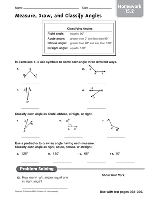Name Date
Measure, Draw, and Classify Angles
In Exercises 1–4, use symbols to name each angle three different ways.
1. 2.
3. 4.
Classify each angle as acute, obtuse, straight, or right.
5. 6. 7.
Use a protractor to draw an angle having each measure.
Classify each angle as right, acute, obtuse, or straight.
8. 125° 9. 180° 10. 65° 11. 90°
Copyright © Houghton Mifflin Company. All rights reserved.
Use with text pages 392–395.
Homework
15.2
Classifying Angles
Right angle: equal to 90°
Acute angle: greater than 0° and less than 90°
Obtuse angle: greater than 90° and less than 180°
Straight angle: equal to 180°
Name Date
R
S
T
J
K L
N
M
L R
Q
S
C
B
A B
XL
P
R
Q
Problem Solving
12. How many right angles equal one
straight angle?
Show Your Work
 