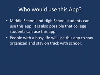 Who would use this App?
• Middle School and High School students can
use this app. It is also possible that college
students can use this app.
• People with a busy life will use this app to stay
organized and stay on track with school.
 