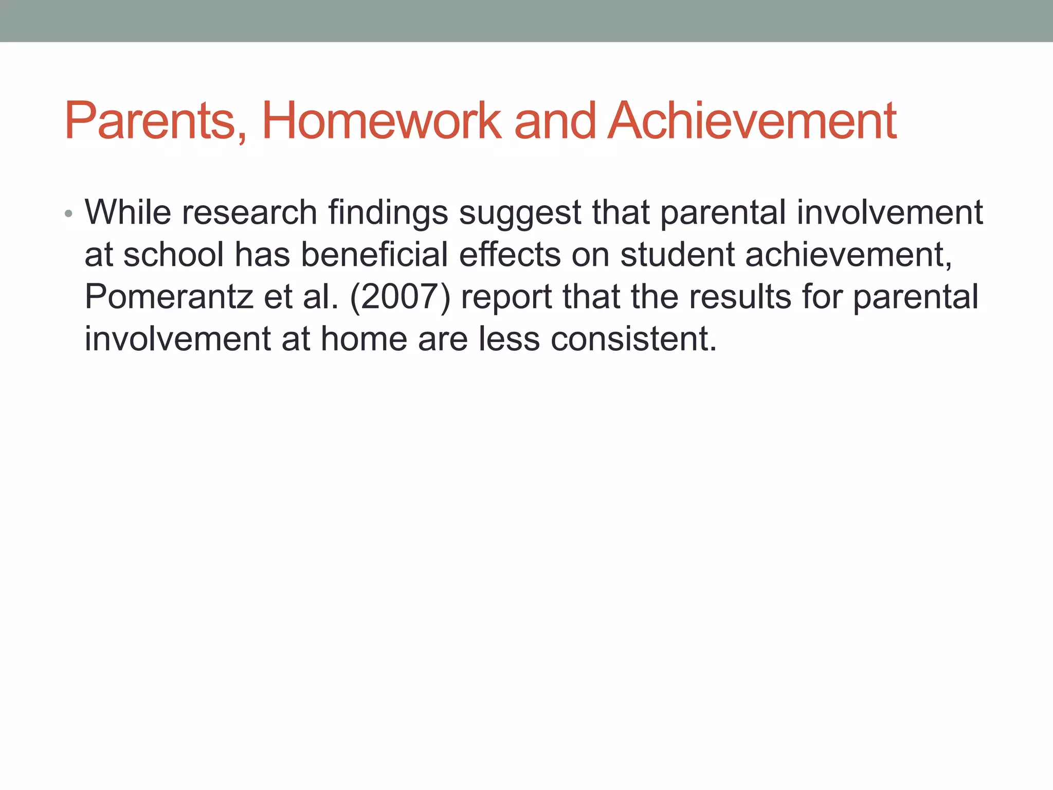 Parents, Homework and Achievement
• While research findings suggest that parental involvement
at school has beneficial effects on student achievement,
Pomerantz et al. (2007) report that the results for parental
involvement at home are less consistent.
 