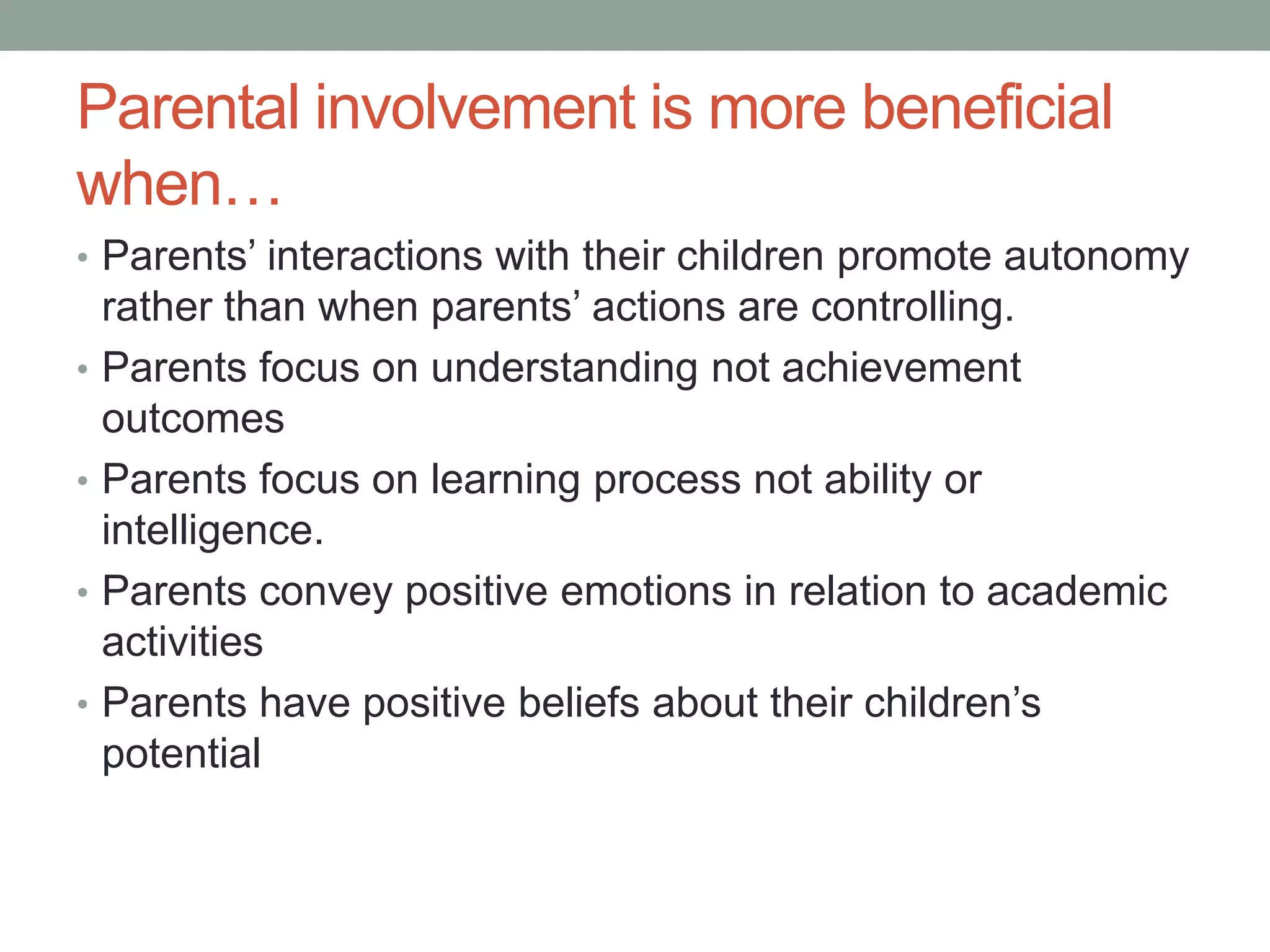 Parental involvement is more beneficial
when…
• Parents’ interactions with their children promote autonomy
rather than when parents’ actions are controlling.
• Parents focus on understanding not achievement
outcomes
• Parents focus on learning process not ability or
intelligence.
• Parents convey positive emotions in relation to academic
activities
• Parents have positive beliefs about their children’s
potential
 