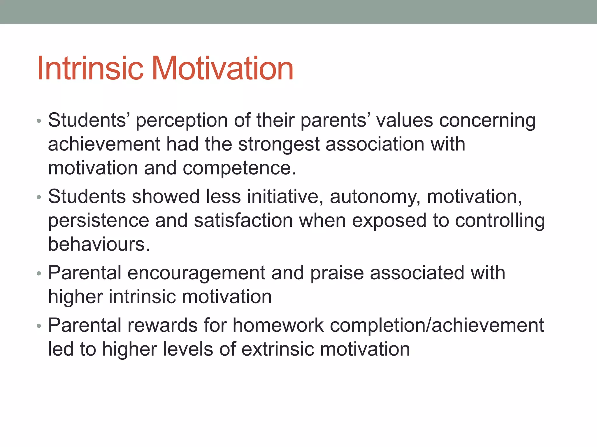 Intrinsic Motivation
• Students’ perception of their parents’ values concerning
achievement had the strongest association with
motivation and competence.
• Students showed less initiative, autonomy, motivation,
persistence and satisfaction when exposed to controlling
behaviours.
• Parental encouragement and praise associated with
higher intrinsic motivation
• Parental rewards for homework completion/achievement
led to higher levels of extrinsic motivation
 