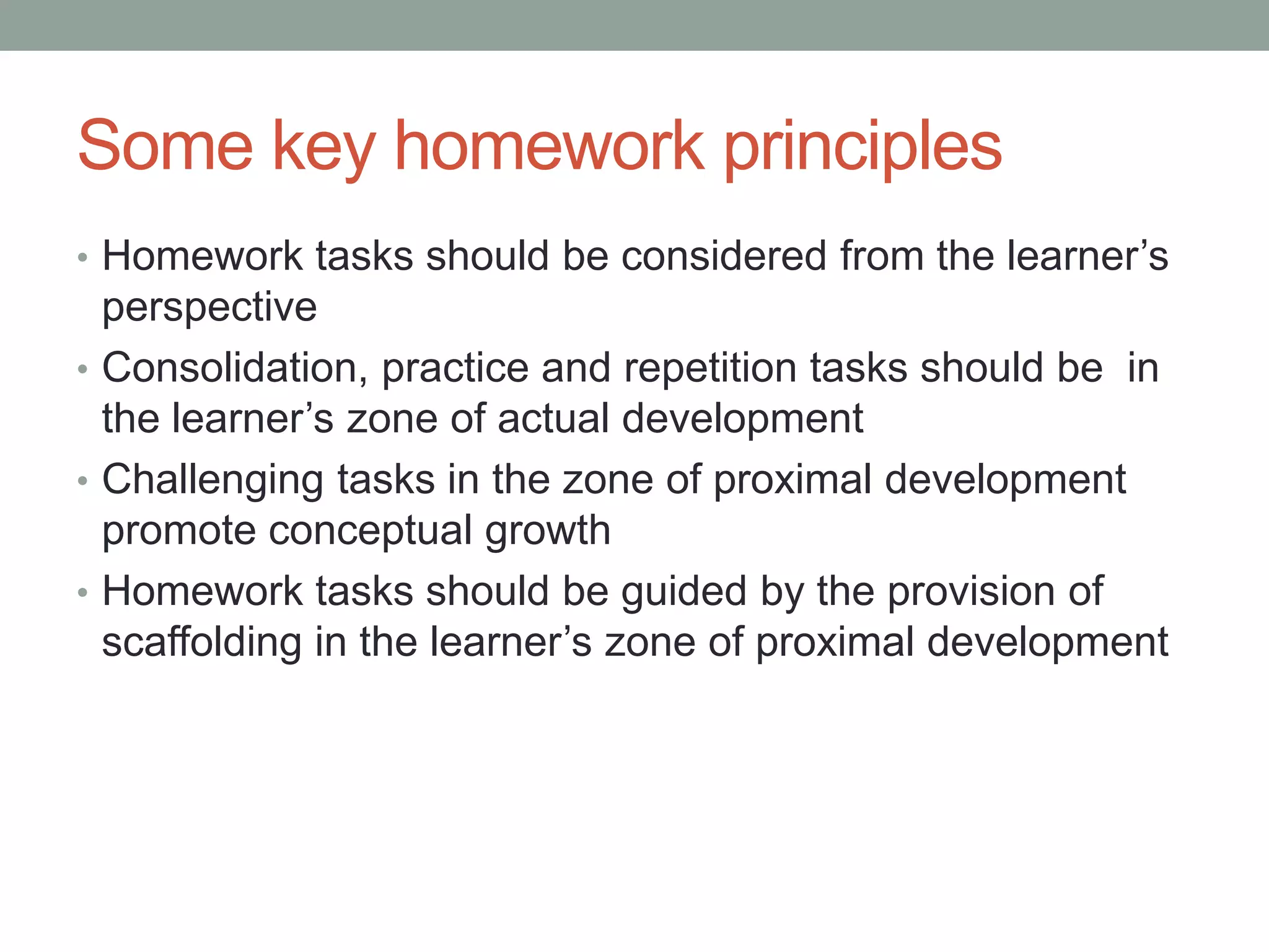 Some key homework principles
• Homework tasks should be considered from the learner’s
perspective
• Consolidation, practice and repetition tasks should be in
the learner’s zone of actual development
• Challenging tasks in the zone of proximal development
promote conceptual growth
• Homework tasks should be guided by the provision of
scaffolding in the learner’s zone of proximal development
 