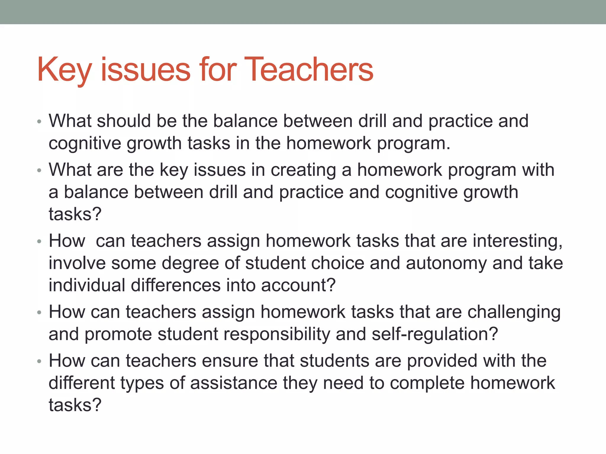 Key issues for Teachers
• What should be the balance between drill and practice and
cognitive growth tasks in the homework program.
• What are the key issues in creating a homework program with
a balance between drill and practice and cognitive growth
tasks?
• How can teachers assign homework tasks that are interesting,
involve some degree of student choice and autonomy and take
individual differences into account?
• How can teachers assign homework tasks that are challenging
and promote student responsibility and self-regulation?
• How can teachers ensure that students are provided with the
different types of assistance they need to complete homework
tasks?
 