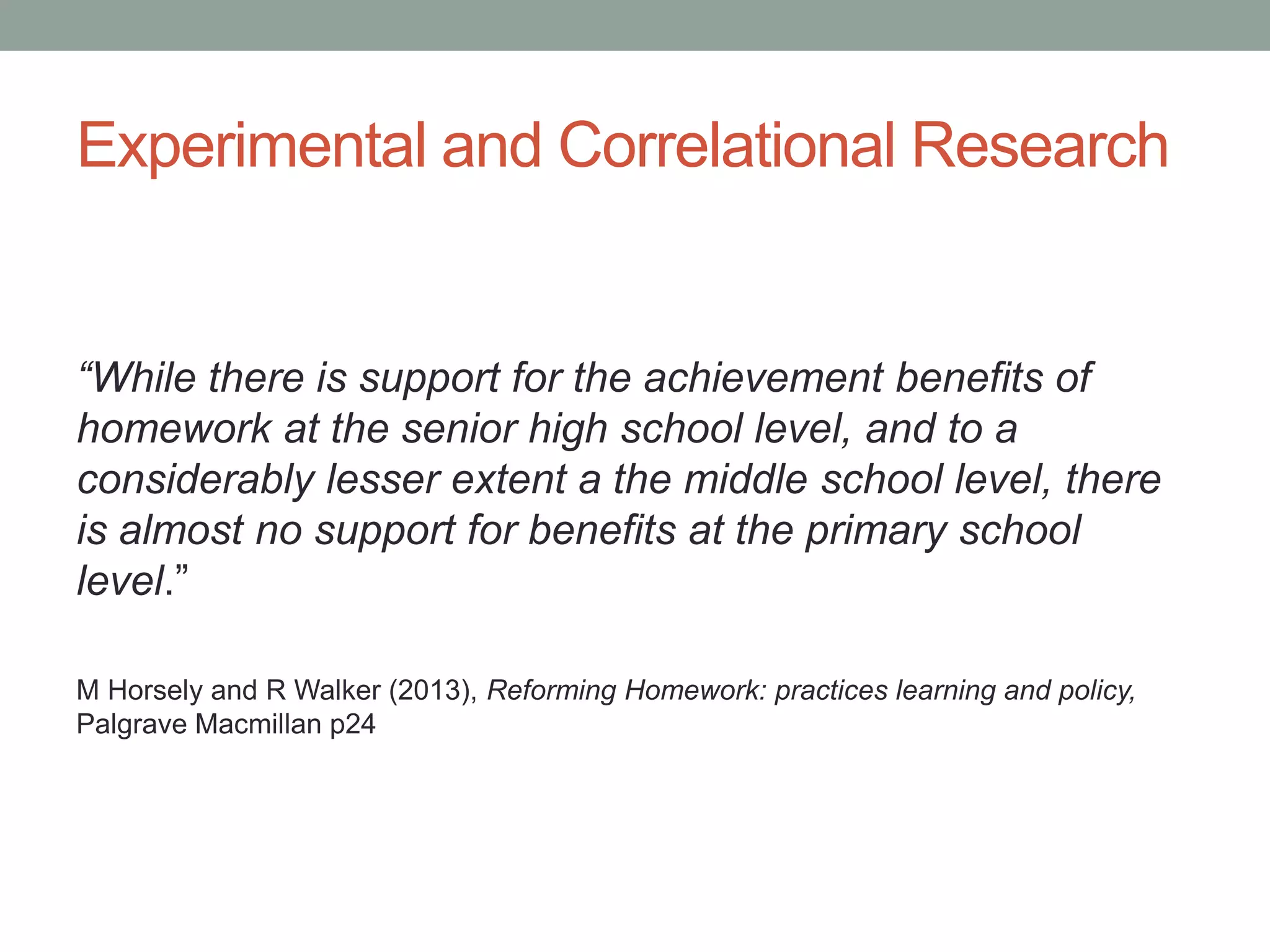 Experimental and Correlational Research
“While there is support for the achievement benefits of
homework at the senior high school level, and to a
considerably lesser extent a the middle school level, there
is almost no support for benefits at the primary school
level.”
M Horsely and R Walker (2013), Reforming Homework: practices learning and policy,
Palgrave Macmillan p24
 