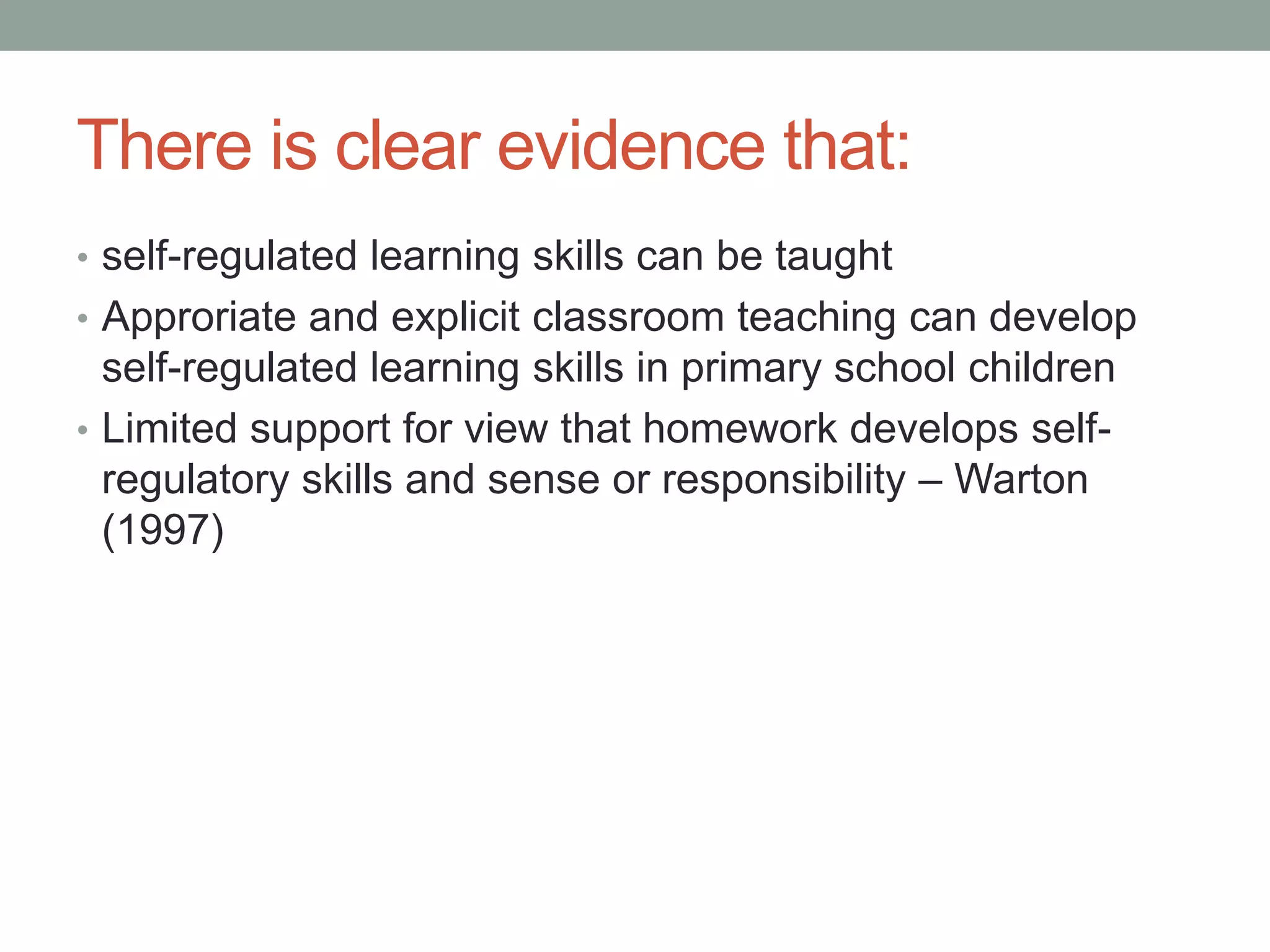 There is clear evidence that:
• self-regulated learning skills can be taught
• Approriate and explicit classroom teaching can develop
self-regulated learning skills in primary school children
• Limited support for view that homework develops self-
regulatory skills and sense or responsibility – Warton
(1997)
 