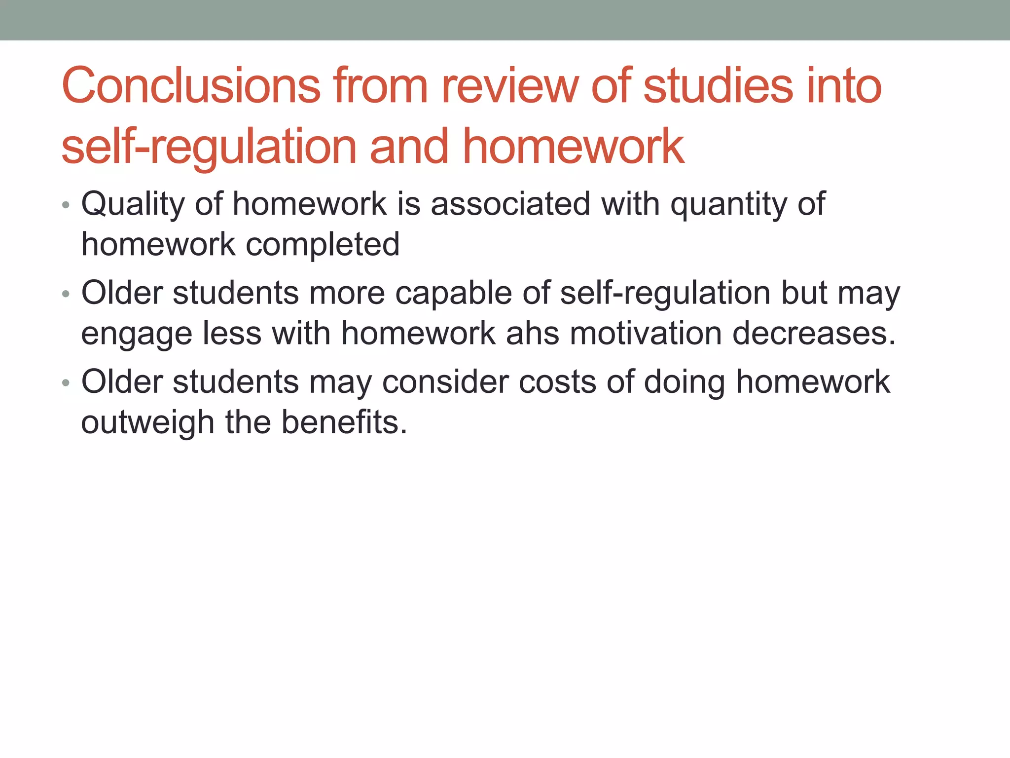 Conclusions from review of studies into
self-regulation and homework
• Quality of homework is associated with quantity of
homework completed
• Older students more capable of self-regulation but may
engage less with homework ahs motivation decreases.
• Older students may consider costs of doing homework
outweigh the benefits.
 