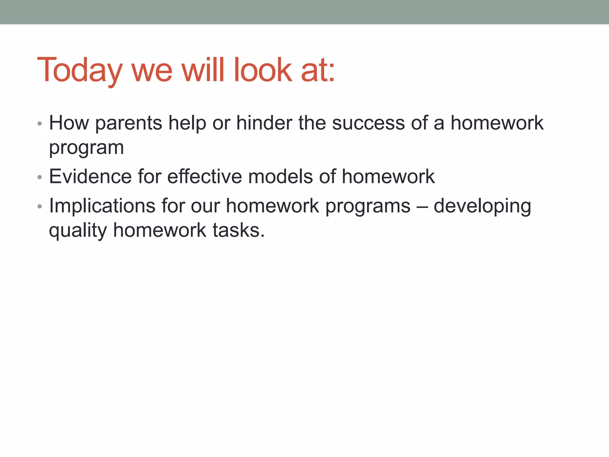 Today we will look at:
• How parents help or hinder the success of a homework
program
• Evidence for effective models of homework
• Implications for our homework programs – developing
quality homework tasks.
 