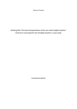 Research Proposal
Working title: The level of preparedness of the non-native English teachers’
mind-set in assuming the role of English teachers: a case study.
NurRaiedaAinulMaslih
 
