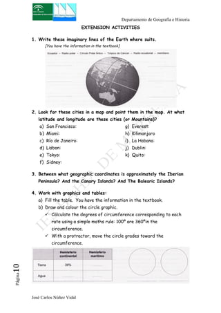 Departamento de Geografía e Historia 
José Carlos Núñez Vidal Página10 
EXTENSION ACTIVITIES 
1. Write these imaginary lines of the Earth where suits. 
[You have the information in the textbook] 
2. Look for these cities in a map and point them in the map. At what 
latitude and longitude are these cities (or Mountains)? 
a) San Francisco: 
g) Everest: 
b) Miami: 
h) Kilimanjaro 
c) Río de Janeiro: 
i) La Habana: 
d) Lisbon: 
j) Dublin: 
e) Tokyo: 
k) Quito: 
f) Sidney: 
3. Between what geographic coordinates is approximately the Iberian 
Peninsula? And the Canary Islands? And The Balearic Islands? 
4. Work with graphics and tables: 
a) Fill the table. You have the information in the textbook. 
b) Draw and colour the circle graphic. 
! Calculate the degrees of circumference corresponding to each 
rate using a simple maths rule: 100º are 360ºin the 
circumference. 
! With a protractor, move the circle grades toward the 
circumference. 
