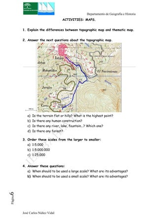 Departamento de Geografía e Historia 
José Carlos Núñez Vidal Página6 
ACTIVITIES: MAPS. 
1. Explain the differences between topographic map and thematic map. 
2. Answer the next questions about the topographic map. 
a) Is the terrain flat or hilly? What is the highest point? 
b) Is there any human construction? 
c) Is there any river, lake, fountain...? Which one? 
d) Is there any forest? 
3. Order these scales from the larger to smaller: 
a) 1:5.000 
b) 1:5.000.000 
c) 1:25.000 
4. Answer these questions: 
a) When should to be used a large scale? What are its advantages? 
b) When should to be used a small scale? What are its advantages? 
 