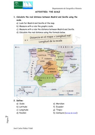 Departamento de Geografía e Historia 
José Carlos Núñez Vidal Página7 
ACTIVITIES: THE SCALE 
1. Calculate the real distance between Madrid and Seville using the 
scale. 
a) Look for Madrid and Seville at the map. 
b) Measure with a rule the graphic scale. 
c) Measure with a rule the distance between Madrid and Seville. 
d) Calculate the real distance using the formula below. 
2. Define: 
a) Scale: 
b) Latitude: 
c) Longitude: 
d) Parallel: 
e) Meridian: 
f) Ecuador: 
g) Tropic: 
h) Contours (Curvas de nivel): 
 