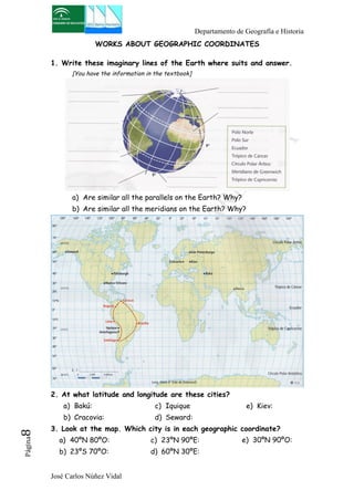 Departamento de Geografía e Historia 
WORKS ABOUT GEOGRAPHIC COORDINATES 
1. Write these imaginary lines of the Earth where suits and answer. 
[You have the information in the textbook] 
a) Are similar all the parallels on the Earth? Why? 
b) Are similar all the meridians on the Earth? Why? 
2. At what latitude and longitude are these cities? 
a) Bakú: 
b) Cracovia: 
José Carlos Núñez Vidal Página8 
c) Iquique 
d) Seward: 
e) Kiev: 
3. Look at the map. Which city is in each geographic coordinate? 
a) 40ºN 80ºO: 
c) 23ºN 90ºE: 
b) 23ºS 70ºO: 
d) 60ºN 30ºE: 
e) 30ºN 90ºO: 
 
