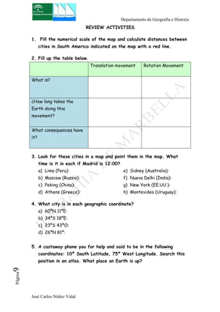 Departamento de Geografía e Historia 
José Carlos Núñez Vidal Página9 
REVIEW ACTIVITIES 
1. Fill the numerical scale of the map and calculate distances between 
cities in South America indicated on the map with a red line. 
2. Fill up the table below. 
Translation movement Rotation Movement 
What is? 
¿How long takes the 
Earth doing this 
movement? 
What consequences have 
it? 
3. Look for these cities in a map and point them in the map. What 
time is it in each if Madrid is 12:00? 
a) Lima (Peru): 
b) Moscow (Russia): 
c) Peking (China): 
d) Athens (Greece): 
e) Sidney (Australia): 
f) Nueva Delhi (India): 
g) New York (EE.UU.): 
h) Montevideo (Uruguay): 
4. What city is in each geographic coordinate? 
a) 60ºN 11ºE: 
b) 34ºS 18ºE: 
c) 23ºS 43ºO: 
d) 26ºN 81º: 
5. A castaway phone you for help and said to be in the following 
coordinates: 10º South Latitude, 75º West Longitude. Search this 
position in an atlas. What place on Earth is up? 
 
