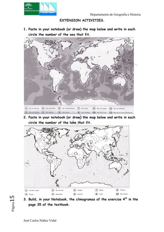 Departamento de Geografía e Historia 
José Carlos Núñez Vidal Página15 
EXTENSION ACTIVITIES. 
1. Paste in your notebook (or draw) the map below and write in each 
circle the number of the sea that fit. 
2. Paste in your notebook (or draw) the map below and write in each 
circle the number of the lake that fit. 
3. Build, in your Notebook, the climogramas of the exercise 4th in the 
page 35 of the textbook. 
 