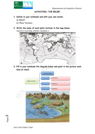 Departamento de Geografía e Historia 
José Carlos Núñez Vidal Página3 
ACTIVITIES: THE RELIEF. 
1. Define in your notebook and with your own words: 
a) Relief: 
b) Plate Tectonic: 
2. Write the name of each plate tectonic in the map below: 
[Search it in an atlas, internet, textbook…] 
3. Fill in your notebook the diagram below and point in the picture each 
kind of relief. 
 