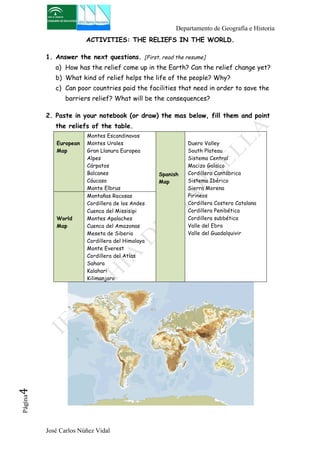 Departamento de Geografía e Historia 
ACTIVITIES: THE RELIEFS IN THE WORLD. 
1. Answer the next questions. [First, read the resume] 
a) How has the relief come up in the Earth? Can the relief change yet? 
b) What kind of relief helps the life of the people? Why? 
c) Can poor countries paid the facilities that need in order to save the 
barriers relief? What will be the consequences? 
2. Paste in your notebook (or draw) the mas below, fill them and point 
the reliefs of the table. 
European 
Map 
Montes Escandinavos 
Montes Urales 
Gran Llanura Europea 
Alpes 
Cárpatos 
Balcanes 
Cáucaso 
Monte Elbrus 
José Carlos Núñez Vidal Página4 
Spanish 
Map 
Duero Valley 
South Plateau 
Sistema Central 
Macizo Galaico 
Cordillera Cantábrica 
Sistema Ibérico 
Sierra Morena 
Pirineos 
Cordillera Costero Catalana 
Cordillera Penibética 
Cordillera subbética 
Valle del Ebro 
Valle del Guadalquivir 
World 
Map 
Montañas Rocosas 
Cordillera de los Andes 
Cuenca del Missisipi 
Montes Apalaches 
Cuenca del Amazonas 
Meseta de Siberia 
Cordillera del Himalaya 
Monte Everest 
Cordillera del Atlas 
Sahara 
Kalahari 
Kilimanjaro 
 