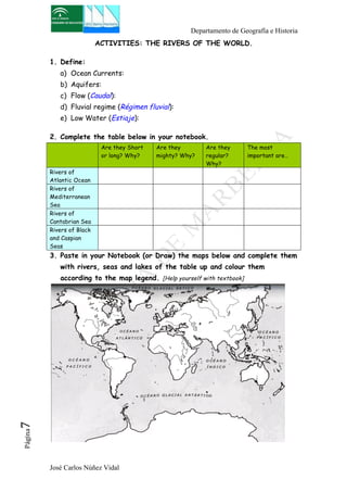 Departamento de Geografía e Historia 
ACTIVITIES: THE RIVERS OF THE WORLD. 
1. Define: 
a) Ocean Currents: 
b) Aquifers: 
c) Flow (Caudal): 
d) Fluvial regime (Régimen fluvial): 
e) Low Water (Estiaje): 
2. Complete the table below in your notebook. 
Are they Short 
or long? Why? 
José Carlos Núñez Vidal Página7 
Are they 
mighty? Why? 
Are they 
regular? 
Why? 
The most 
important are… 
Rivers of 
Atlantic Ocean 
Rivers of 
Mediterranean 
Sea 
Rivers of 
Cantabrian Sea 
Rivers of Black 
and Caspian 
Seas 
3. Paste in your Notebook (or Draw) the maps below and complete them 
with rivers, seas and lakes of the table up and colour them 
according to the map legend. [Help yourself with textbook] 
 