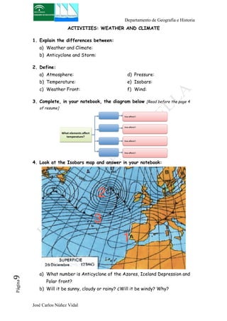 Departamento de Geografía e Historia 
ACTIVITIES: WEATHER AND CLIMATE 
1. Explain the differences between: 
a) Weather and Climate: 
b) Anticyclone and Storm: 
2. Define: 
a) Atmosphere: 
b) Temperature: 
c) Weather Front: 
José Carlos Núñez Vidal Página9 
d) Pressure: 
e) Isobars: 
f) Wind: 
3. Complete, in your notebook, the diagram below [Read before the page 4 
of resume] 
4. Look at the Isobars map and answer in your notebook: 
a) What number is Anticyclone of the Azores, Iceland Depression and 
Polar front? 
b) Will it be sunny, cloudy or rainy? ¿Will it be windy? Why? 
 