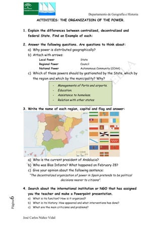 Departamento de Geografía e Historia 
ACTIVITIES: THE ORGANIZATION OF THE POWER. 
1. Explain the differences between centralized, decentralized and 
federal State. Find an Example of each: 
2. Answer the following questions. Are questions to think about: 
a) Why power is distributed geographically? 
b) Attach with arrows: 
Local Power State 
Regional Power Council 
National Power Autonomous Community (CCAA) 
c) Which of these powers should by gestionated by the State, which by 
the region and which by the municipality? Why? 
- Managements of Ports and airports. 
- Education. 
- Assistance to homeless. 
- Relation with other states 
3. Write the name of each region, capital and flag and answer: 
a) Who is the current president of Andalucia? 
b) Who was Blas Infante? What happened on February 28? 
c) Give your opinion about the following sentence: 
“The decentralized organization of power in Spain pretends to be political 
José Carlos Núñez Vidal Página6 
decisions nearer to citizens”. 
4. Search about the international institution or NGO that has assigned 
you the teacher and make a Powerpoint presentation. 
a) What is its function? How is it organized? 
b) What is its History: How appeared and what interventions has done? 
c) What are the main criticisms and problems? 
 