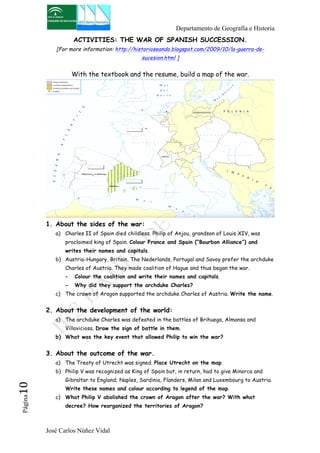 Departamento de Geografía e Historia 
ACTIVITIES: THE WAR OF SPANISH SUCCESSION. 
[For more information: http://historioseando.blogspot.com/2009/10/la-guerra-de-sucesion. 
html ] 
With the textbook and the resume, build a map of the war. 
1. About the sides of the war: 
a) Charles II of Spain died childless. Philip of Anjou, grandson of Louis XIV, was 
proclaimed king of Spain. Colour France and Spain (“Bourbon Alliance”) and 
writes their names and capitals. 
b) Austria-Hungary, Britain, The Nederlands, Portugal and Savoy prefer the archduke 
Charles of Austria. They made coalition of Hague and thus began the war. 
- Colour the coalition and write their names and capitals. 
- Why did they support the archduke Charles? 
c) The crown of Aragon supported the archduke Charles of Austria. Write the name. 
2. About the development of the world: 
a) The archduke Charles was defeated in the battles of Brihuega, Almansa and 
Villaviciosa. Draw the sign of battle in them. 
b) What was the key event that allowed Philip to win the war? 
3. About the outcome of the war. 
a) The Treaty of Utrecht was signed. Place Utrecht on the map. 
b) Philip V was recognized as King of Spain but, in return, had to give Minorca and 
Gibraltar to England; Naples, Sardinia, Flanders, Milan and Luxembourg to Austria. 
Write these names and colour according to legend of the map. 
José Carlos Núñez Vidal Página10 
c) What Philip V abolished the crown of Aragon after the war? With what 
decree? How reorganized the territories of Aragon? 
 