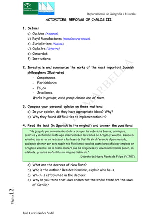 Departamento de Geografía e Historia 
ACTIVITIES: REFORMS OF CARLOS III. 
1. Define: 
a) Customs (Aduanas): 
b) Royal Manufactures (manufacturas reales): 
c) Jurisdictions (Fueros): 
d) Cadastre (Catastro): 
e) Concordat: 
f) Institutions: 
2. Investigate and summarize the works of the most important Spanish 
philosophers Illustrated: 
- Campomanes. 
- Floridablanca. 
- Feijoo. 
- Jovellanos. 
Works in groups, each group choose one of them. 
3. Compose your personal opinion on these matters: 
a) In your opinion, do they have appropriate ideas? Why? 
b) Why they found difficulties to implementation it? 
4. Read the text (in Spanish in the original) and answer the questions: 
“He juzgado por conveniente abolir y derogar los referidos fueros, privilegios, 
práctica y costumbre hasta aquí observados en los reinos de Aragón y Valencia, siendo mi 
voluntad que estos se reduzcan a las leyes de Castilla sin diferencia alguna en nada, 
pudiendo obtener por esta razón mis fidelísimos vasallos castellanos oficios y empleos en 
Aragón o Valencia, de la misma manera que los aragoneses y valencianos han de poder, en 
adelante, gozarlos en Castilla sin ninguna distinción.” 
a) What are the decrees of New Plant? 
b) Who is the author? Besides his name, explain who he is. 
c) Which is established in the decree? 
d) Why do you think that laws chosen for the whole state are the laws 
of Castilla? 
José Carlos Núñez Vidal Página12 
Decreto de Nueva Planta de Felipe V (1707). 
 