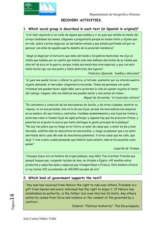 Departamento de Geografía e Historia 
“a mi lado izquierdo oí un ruido de alguno que nadaba y vi un juez que estaba en medio del 
arroyo lavándose las manos. Llégueme a preguntarle porqué se lavaba tanto y díjome que 
en vida, sobre ciertos negocios, se las habían untado y que estaba porfiando allí por no 
parecer con ellas de aquella suerte delante de la universal residencia” 
“alegó un ángel por el boticario que daba del balde a los pobres medicinas; me dijo un 
diablo que hallaba por su cuenta que habían sido más dañosos dos botes de su tienda que 
diez mil de pica en la guerra, porque todas sus medicinas eran espurias, y que con esto 
había hecho liga con una peste y había destruido dos lugares”. 
“el juez nos puede torcer o dilatar la justicia, el letrado, sustentar por su interés nuestra 
injusta demanda; el mercader chuparnos la hacienda; Todas las personas con quién 
tratamos nos pueden hacer algún daño; pero quitarnos la vida sin quedar sujetos al temor 
del castigo, ninguno, sólo los médicos nos pueden matar y nos matan sin temor… 
“Es costumbre y condición de los mercaderes de Sevilla, y de otras ciudades, mostrar su 
riqueza, no en sus personas, sino en la de sus hijos; porque los mercaderes son mayores 
en su sombra. En sus tratos y contratos, tratánse modestamente y sus hijos los tratan y 
autorizan como si fuesen hijos de algún príncipe; y algunos hay que les procuran títulos, y 
ponerles en el pecho la marca que tanto distingue la gente principal de la plebeya”. 
“No soy tan pobre que no tengo en mi tierra un solar de casas que, a estar en pie y bien 
labradas, valdrían más de doscientas mil maravedíes…y tengo un palomar que a no estar 
derribado daría cada año más de doscientos palominos. Y otras cosas que me callo, que 
dejé. Y vine a esta ciudad pensando que hallaría buen asiento, más no ha sucedido como 
pensé.” 
José Carlos Núñez Vidal Página14 
RECOVERY ACTIVITIES. 
1. Which social group is described in each text (in Spanish in original)? 
Francisco Quevedo. “sueños y discursos” 
Miguel de Cervantes. “el licenciado vidriera” 
2. Which kind of government supports the text? 
Lazarillo de Tormes. 
“Jacques Coeur era un hombre de origen plebeyo, muy hábil. Fue el primer francés que 
poseyó buques que, cargando tejidos de lana, se dirigían a Egipto. Allí vendían estos 
productos y adquirían seda y especias que transportaban a Francia. Este hombre ofreció 
al rey Carlos VII un préstamo de 100.000 escudos de oro”. 
“Any man has received from Nature the right to rule over others. Freedom is a 
gift from heaven and every individual has the right to enjoy it. If Nature has 
established an authority, is the father: but even this has its limits. Any others 
authority comes from force and violence or the consent of the governed by a 
contract. 
Diderot. “Political Authority”. The Encyclopedia. 
 