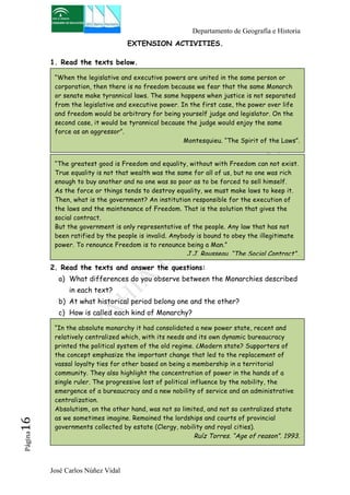 Departamento de Geografía e Historia 
“When the legislative and executive powers are united in the same person or 
corporation, then there is no freedom because we fear that the same Monarch 
or senate make tyrannical laws. The same happens when justice is not separated 
from the legislative and executive power. In the first case, the power over life 
and freedom would be arbitrary for being yourself judge and legislator. On the 
second case, it would be tyrannical because the judge would enjoy the same 
force as an aggressor”. 
José Carlos Núñez Vidal Página16 
EXTENSION ACTIVITIES. 
1. Read the texts below. 
Montesquieu. “The Spirit of the Laws”. 
2. Read the texts and answer the questions: 
a) What differences do you observe between the Monarchies described 
in each text? 
b) At what historical period belong one and the other? 
c) How is called each kind of Monarchy? 
. 
“The greatest good is Freedom and equality, without with Freedom can not exist. 
True equality is not that wealth was the same for all of us, but no one was rich 
enough to buy another and no one was so poor as to be forced to sell himself. 
As the force or things tends to destroy equality, we must make laws to keep it. 
Then, what is the government? An institution responsible for the execution of 
the laws and the maintenance of Freedom. That is the solution that gives the 
social contract. 
But the government is only representative of the people. Any law that has not 
been ratified by the people is invalid. Anybody is bound to obey the illegitimate 
power. To renounce Freedom is to renounce being a Man.” 
J.J. Rousseau. “The Social Contract”.. 
. 
“In the absolute monarchy it had consolidated a new power state, recent and 
relatively centralized which, with its needs and its own dynamic bureaucracy 
printed the political system of the old regime. ¿Modern state? Supporters of 
the concept emphasize the important change that led to the replacement of 
vassal loyalty ties for other based on being a membership in a territorial 
community. They also highlight the concentration of power in the hands of a 
single ruler. The progressive lost of political influence by the nobility, the 
emergence of a bureaucracy and a new nobility of service and an administrative 
centralization. 
Absolutism, on the other hand, was not so limited, and not so centralized state 
as we sometimes imagine. Remained the lordships and courts of provincial 
governments collected by estate (Clergy, nobility and royal cities). 
Ruíz Torres. “Age of reason”. 1993. 
” 
 