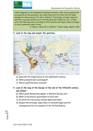 Departamento de Geografía e Historia 
“What happened in the Kingdoms? Feudalism had been a half-century gaining the 
prerogatives of the sovereign. How could these men not think that the lands 
belonged to them and were for their children? In principle, all major subjects 
will have to provide military aid to the king when war breaks out, but, in facts, 
offer the help they want, according to their interest and require some privileges 
in return, generally result in land. 
E. Pognon. “Daily life in 1.000 B.C”. Topics today. Madrid. 1991. 
3. Look at the map and answer the questions. 
a) Describe the trade routes of the eighteenth century. 
b) What products were exchanged? 
c) Which countries were involved? 
4. Look at the map of the Europe at the end of the fifteenth century 
and answer: 
a) What great Monarchies appear in Western Europe yet? 
b) What is the kind of government of each one? 
c) In which territories was divides Spain and Italy? 
d) Explain the strategic importance of Constantinople and the 
consequences for its conquest of the Turkish Empire. 
José Carlos Núñez Vidal Página17 
 