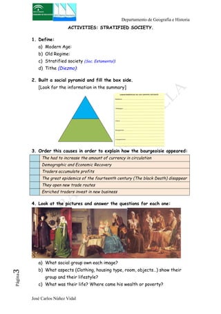 Departamento de Geografía e Historia 
ACTIVITIES: STRATIFIED SOCIETY. 
1. Define: 
a) Modern Age: 
b) Old Regime: 
c) Stratified society (Soc. Estamental): 
d) Tithe (Diezmo): 
2. Built a social pyramid and fill the box side. 
[Look for the information in the summary] 
3. Order this causes in order to explain how the bourgeoisie appeared: 
The had to increase the amount of currency in circulation 
Demographic and Economic Recovery 
Traders accumulate profits 
The great epidemics of the fourteenth century (The black Death) disappear 
They open new trade routes 
Enriched traders invest in new business 
4. Look at the pictures and answer the questions for each one: 
a) What social group own each image? 
b) What aspects (Clothing, housing type, room, objects…) show their 
José Carlos Núñez Vidal Página3 
group and their lifestyle? 
c) What was their life? Where came his wealth or poverty? 
 