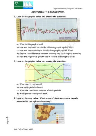 Departamento de Geografía e Historia 
ACTIVITIES: THE DEMOGRAPHY. 
1. Look at the graphic below and answer the questions: 
a) What is this graph about? 
b) How was the birth rate in the old demographic cycle? Why? 
c) How was the mortality in the old demographic cycle? Why? 
d) Explain the difference between ordinary and catastrophic mortality. 
e) How the vegetative growth was in the old demographic cycle? 
2. Look at the graphic below and answer the questions: 
a) What does it represent? 
b) How many periods shows? 
c) What are the characteristics of each period? 
d) What period corresponds each? 
3. Look at the map below. What areas of Spain were more densely 
populated in the eighteenth century? 
José Carlos Núñez Vidal Página4 
 