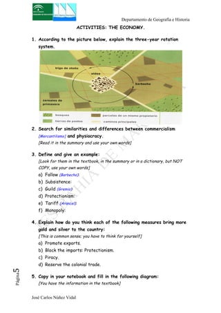 Departamento de Geografía e Historia 
José Carlos Núñez Vidal Página5 
ACTIVITIES: THE ECONOMY. 
1. According to the picture below, explain the three-year rotation 
system. 
2. Search for similarities and differences between commercialism 
[Mercantilismo] and physiocracy. 
[Read it in the summary and use your own words] 
3. Define and give an example: 
[Look for them in the textbook, in the summary or in a dictionary, but NOT 
COPY, use your own words] 
a) Fallow (Barbecho): 
b) Subsistence: 
c) Guild (Gremio): 
d) Protectionism: 
e) Tariff (Arancel): 
f) Monopoly: 
4. Explain how do you think each of the following measures bring more 
gold and silver to the country: 
[This is common sense; you have to think for yourself] 
a) Promote exports. 
b) Block the imports: Protectionism. 
c) Piracy. 
d) Reserve the colonial trade. 
5. Copy in your notebook and fill in the following diagram: 
[You have the information in the textbook] 
 