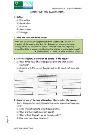 Departamento de Geografía e Historia 
ACTIVITIES: THE ILLUSTRATION. 
1. Define: 
a) Illustration: 
b) Agnosticism: 
c) Atheism: 
d) Superstition: 
e) Ideology: 
2. Read the text and define Deism. 
With rare exceptions, philosophers admit the existence of a creator and 
organizer of the universe God. But that God does not intervene in Human 
History. In the old tradition life was as a valley of tears, as a simple way to 
eternal life, Diderot opposes the idea that there is just one duty: being Happy”. 
3. Look the diagram “Separation of powers” in the resume: 
a) What three types of political powers exist and what are its 
functions? 
b) Compare with the current Spanish System. If you do not know, use 
logic. 
4. Research one of the four philosophers illustrated of the resume. 
[Don´t “photocopy”, extracts the useful information and write with your own 
words] 
a) Some interesting facts about his private life. 
b) What are their most important books? 
c) What is their theory? How do they defend it? 
d) How importance have they have? 
José Carlos Núñez Vidal Página7 
A. Carpentier and F. Lebrun. “A Brief History of Europe”. 
 