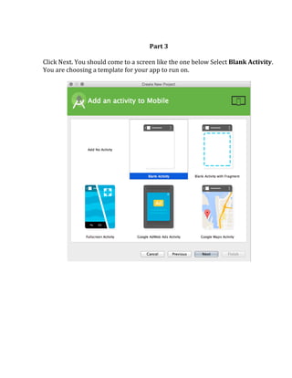  
Part	
  3	
  
	
  
Click	
  Next.	
  You	
  should	
  come	
  to	
  a	
  screen	
  like	
  the	
  one	
  below	
  Select	
  Blank	
  Activity.	
  
You	
  are	
  choosing	
  a	
  template	
  for	
  your	
  app	
  to	
  run	
  on.	
  	
  
	
  
	
  
	
  
	
   	
  
 