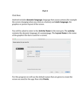 Part	
  4	
  
	
  
Click	
  Next.	
  
	
  
Android	
  includes	
  dynamic	
  language,	
  language	
  that	
  causes	
  actions	
  (for	
  example	
  
the	
  screen	
  changing	
  when	
  you	
  click	
  on	
  a	
  button)	
  and	
  static	
  language,	
  the	
  
graphics	
  or	
  picture	
  layout	
  of	
  the	
  screen.	
  	
  
	
  
	
  
You	
  will	
  be	
  asked	
  to	
  enter	
  in	
  the	
  Activity	
  Name	
  in	
  the	
  next	
  part.	
  The	
  activity	
  
contains	
  the	
  dynamic	
  language	
  of	
  a	
  screen/page.	
  The	
  Layout	
  Name	
  is	
  the	
  name	
  
of	
  the	
  graphics	
  file	
  that	
  is	
  used	
  for	
  a	
  screen.	
  	
  
	
  
	
  
	
  
For	
  this	
  program	
  we	
  will	
  use	
  the	
  default	
  names	
  that	
  are	
  given	
  to	
  create	
  the	
  
screen	
  we	
  need	
  for	
  the	
  app.	
  Now	
  click	
  Finish.	
  	
  
	
   	
  
 