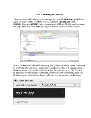  
STEP	
  5:	
  Running	
  on	
  Emulator	
  
	
  
To	
  run	
  an	
  Android	
  Emulator	
  on	
  your	
  computer,	
  click	
  the	
  AVD	
  Manager	
  (blue	
  in	
  
pic	
  to	
  the	
  right)	
  on	
  the	
  top	
  of	
  the	
  screen,	
  and	
  select	
  CREATE	
  VIRTUAL	
  
DEVICE.	
  Select	
  the	
  NEXUS	
  S.	
  Select	
  the	
  one	
  with	
  API	
  level	
  22,	
  x86,	
  and	
  the	
  target	
  
is	
  Google	
  APIs.	
  Now	
  click	
  Finish	
  and	
  you	
  now	
  have	
  created	
  a	
  virtual	
  device.	
  	
  
	
  
	
  
	
  
Now	
  click	
  Run,	
  which	
  looks	
  like	
  the	
  play	
  icon	
  (red	
  on	
  pic	
  to	
  the	
  right).	
  There	
  may	
  
be	
  a	
  little	
  bit	
  of	
  a	
  wait	
  after	
  selecting	
  Run.	
  Another	
  window	
  will	
  appear	
  asking	
  to	
  
choose	
  a	
  device.	
  	
  Choose	
  the	
  device	
  shown	
  to	
  the	
  right	
  and	
  press	
  OK.	
  Wait	
  for	
  1	
  
to	
  2	
  minutes	
  for	
  the	
  emulator	
  to	
  launch.	
  And	
  now	
  your	
  Hello	
  World	
  App	
  should	
  
be	
  displayed	
  on	
  the	
  emulator.	
  Congratulations	
  you	
  have	
  made	
  your	
  first	
  app!	
  
	
  
	
  
	
  
 