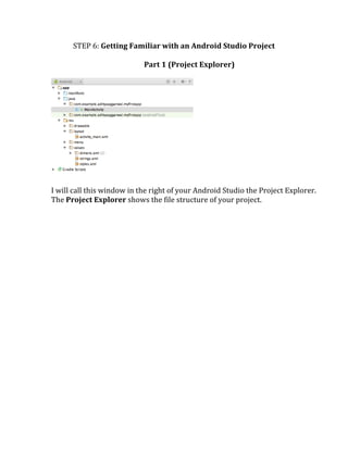 STEP	
  6:	
  Getting	
  Familiar	
  with	
  an	
  Android	
  Studio	
  Project	
  
	
  
Part	
  1	
  (Project	
  Explorer)	
  	
  
	
  
	
  
	
  
I	
  will	
  call	
  this	
  window	
  in	
  the	
  right	
  of	
  your	
  Android	
  Studio	
  the	
  Project	
  Explorer.	
  
The	
  Project	
  Explorer	
  shows	
  the	
  file	
  structure	
  of	
  your	
  project.	
  
	
  
	
   	
  
 
