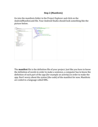 Step	
  2	
  (Manifests)	
  
	
  
Go	
  into	
  the	
  manifests	
  folder	
  in	
  the	
  Project	
  Explorer	
  and	
  click	
  on	
  the	
  
AndroidManifest.xml	
  file.	
  Your	
  Android	
  Studio	
  should	
  look	
  something	
  like	
  the	
  
picture	
  below.	
  
	
  
	
  
	
  
	
  
	
  
The	
  manifest	
  file	
  is	
  the	
  definition	
  file	
  of	
  your	
  project.	
  Just	
  like	
  you	
  have	
  to	
  know	
  
the	
  definition	
  of	
  words	
  in	
  order	
  to	
  make	
  a	
  sentence,	
  a	
  computer	
  has	
  to	
  know	
  the	
  
definition	
  of	
  each	
  part	
  of	
  the	
  app	
  (for	
  example	
  an	
  activity)	
  in	
  order	
  to	
  make	
  the	
  
app.	
  Don’t	
  worry	
  about	
  the	
  syntax	
  (the	
  code)	
  of	
  the	
  manifest	
  for	
  now.	
  Manifests	
  
are	
  coded	
  in	
  a	
  language	
  called	
  XML.	
  
	
  
	
   	
  
 