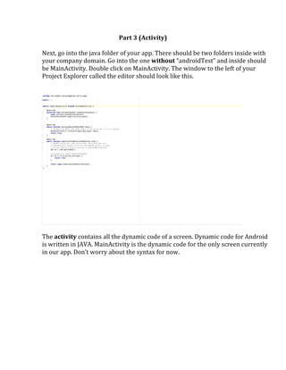 Part	
  3	
  (Activity)	
  
	
  
Next,	
  go	
  into	
  the	
  java	
  folder	
  of	
  your	
  app.	
  There	
  should	
  be	
  two	
  folders	
  inside	
  with	
  
your	
  company	
  domain.	
  Go	
  into	
  the	
  one	
  without	
  “androidTest”	
  and	
  inside	
  should	
  
be	
  MainActivity.	
  Double	
  click	
  on	
  MainActivity.	
  The	
  window	
  to	
  the	
  left	
  of	
  your	
  
Project	
  Explorer	
  called	
  the	
  editor	
  should	
  look	
  like	
  this.	
  
	
  
	
  
	
  
	
  
The	
  activity	
  contains	
  all	
  the	
  dynamic	
  code	
  of	
  a	
  screen.	
  Dynamic	
  code	
  for	
  Android	
  
is	
  written	
  in	
  JAVA.	
  MainActivity	
  is	
  the	
  dynamic	
  code	
  for	
  the	
  only	
  screen	
  currently	
  
in	
  our	
  app.	
  Don’t	
  worry	
  about	
  the	
  syntax	
  for	
  now.	
  	
  
	
  
	
   	
  
 