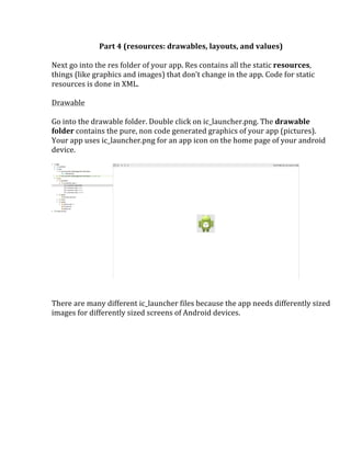 Part	
  4	
  (resources:	
  drawables,	
  layouts,	
  and	
  values)	
  
	
  
Next	
  go	
  into	
  the	
  res	
  folder	
  of	
  your	
  app.	
  Res	
  contains	
  all	
  the	
  static	
  resources,	
  
things	
  (like	
  graphics	
  and	
  images)	
  that	
  don’t	
  change	
  in	
  the	
  app.	
  Code	
  for	
  static	
  
resources	
  is	
  done	
  in	
  XML.	
  	
  
	
  
Drawable	
  
	
  
Go	
  into	
  the	
  drawable	
  folder.	
  Double	
  click	
  on	
  ic_launcher.png.	
  The	
  drawable	
  
folder	
  contains	
  the	
  pure,	
  non	
  code	
  generated	
  graphics	
  of	
  your	
  app	
  (pictures).	
  
Your	
  app	
  uses	
  ic_launcher.png	
  for	
  an	
  app	
  icon	
  on	
  the	
  home	
  page	
  of	
  your	
  android	
  
device.	
  
	
  
	
  
	
  
	
  
There	
  are	
  many	
  different	
  ic_launcher	
  files	
  because	
  the	
  app	
  needs	
  differently	
  sized	
  
images	
  for	
  differently	
  sized	
  screens	
  of	
  Android	
  devices.	
  
	
  
	
  
	
  
	
  
	
  
	
  
	
  
	
   	
  
 